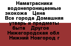 Наматрасники водонепроницаемые экокожа › Цена ­ 1 602 - Все города Домашняя утварь и предметы быта » Другое   . Нижегородская обл.,Нижний Новгород г.